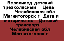 Велосипед детский ,трёхколёсный! › Цена ­ 5 000 - Челябинская обл., Магнитогорск г. Дети и материнство » Детский транспорт   . Челябинская обл.,Магнитогорск г.